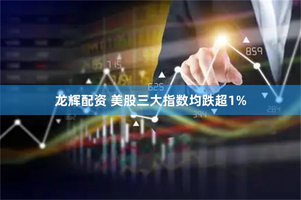 龙辉配资 美股三大指数均跌超1%