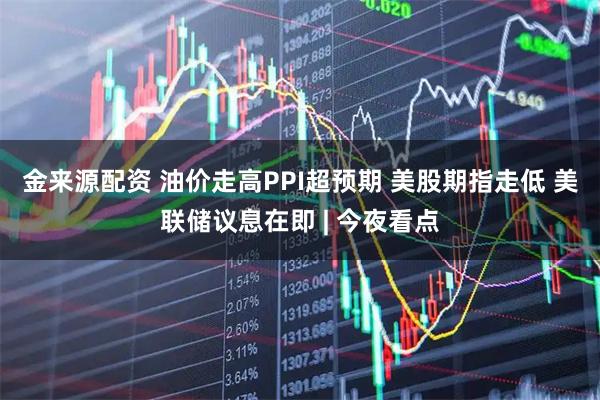 金来源配资 油价走高PPI超预期 美股期指走低 美联储议息在即 | 今夜看点