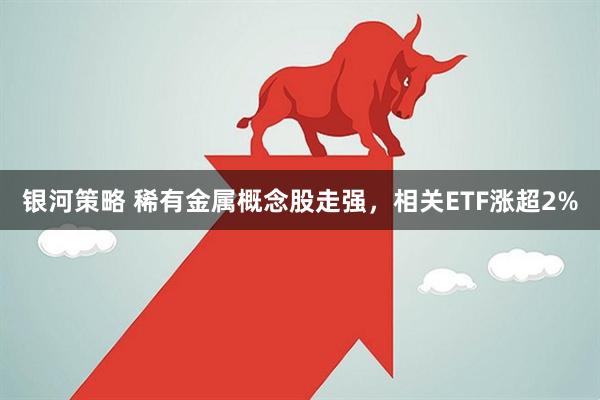 银河策略 稀有金属概念股走强，相关ETF涨超2%