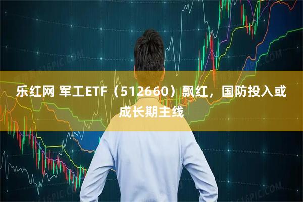 乐红网 军工ETF（512660）飘红，国防投入或成长期主线