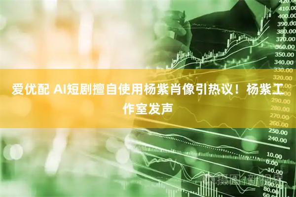 爱优配 AI短剧擅自使用杨紫肖像引热议！杨紫工作室发声