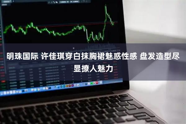 明珠国际 许佳琪穿白抹胸裙魅惑性感 盘发造型尽显撩人魅力