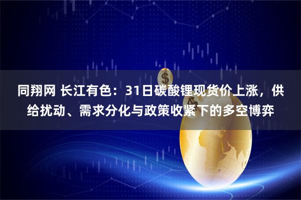 同翔网 长江有色:31日碳酸锂现货价上涨,供给扰动、需求分化与政策收紧下的多空博弈