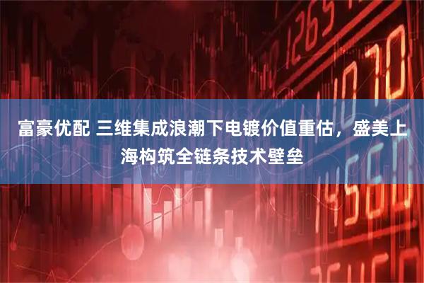 富豪优配 三维集成浪潮下电镀价值重估,盛美上海构筑全链条技术壁垒