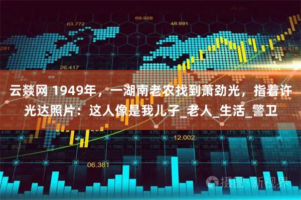 云燚网 1949年,一湖南老农找到萧劲光,指着许光达照片:这人像是我儿子_老人_生活_警卫